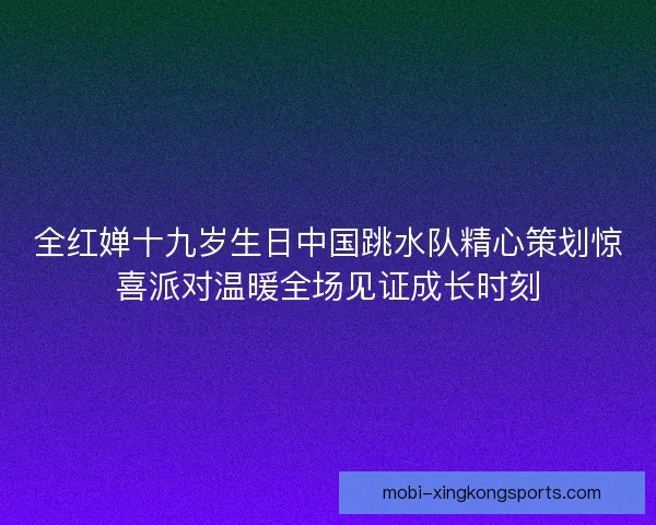 全红婵十九岁生日中国跳水队精心策划惊喜派对温暖全场见证成长时刻