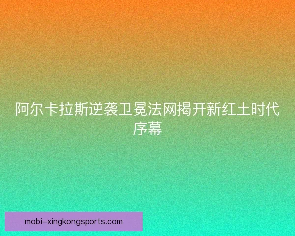 阿尔卡拉斯逆袭卫冕法网揭开新红土时代序幕