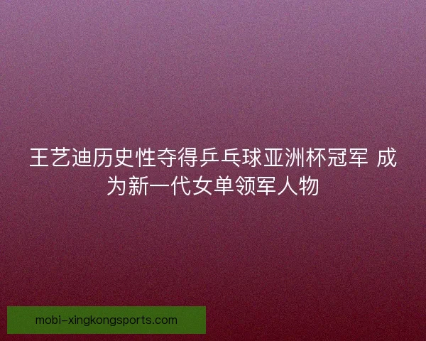 王艺迪历史性夺得乒乓球亚洲杯冠军 成为新一代女单领军人物