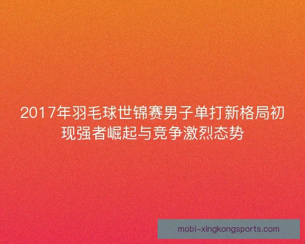 2017年羽毛球世锦赛男子单打新格局初现强者崛起与竞争激烈态势