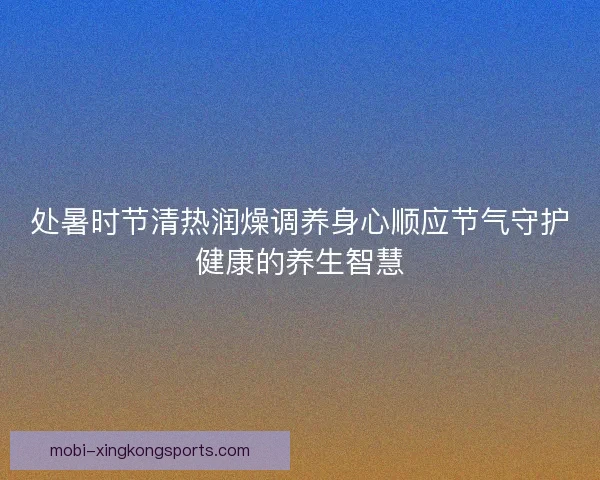 处暑时节清热润燥调养身心顺应节气守护健康的养生智慧