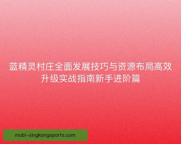 蓝精灵村庄全面发展技巧与资源布局高效升级实战指南新手进阶篇