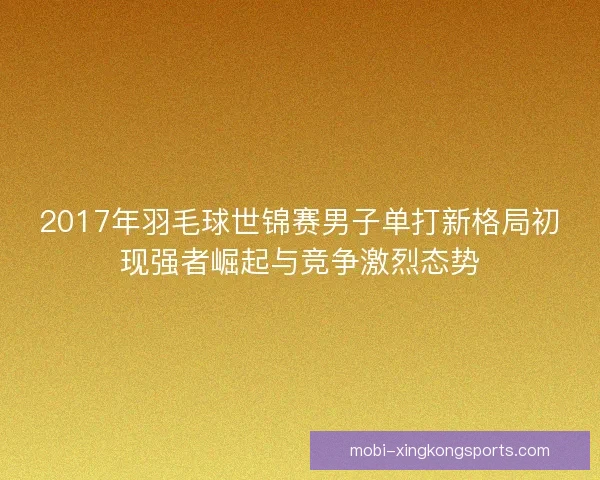 2017年羽毛球世锦赛男子单打新格局初现强者崛起与竞争激烈态势