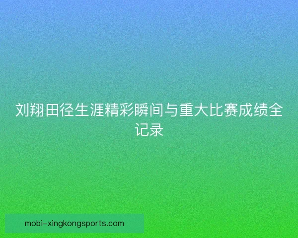 刘翔田径生涯精彩瞬间与重大比赛成绩全记录