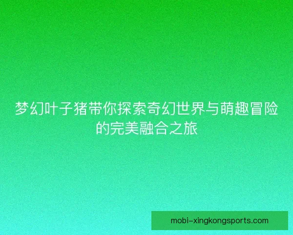 梦幻叶子猪带你探索奇幻世界与萌趣冒险的完美融合之旅