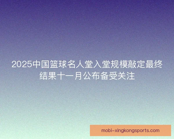 2025中国篮球名人堂入堂规模敲定最终结果十一月公布备受关注