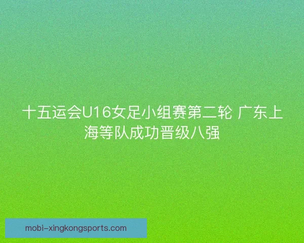 十五运会U16女足小组赛第二轮 广东上海等队成功晋级八强 十五运会U16女足小组赛第二轮 广东上海等队成功晋级八强