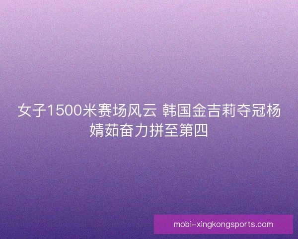女子1500米赛场风云 韩国金吉莉夺冠杨婧茹奋力拼至第四 女子1500米赛场风云 韩国金吉莉夺冠杨婧茹奋力拼至第四
