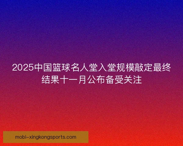 2025中国篮球名人堂入堂规模敲定最终结果十一月公布备受关注