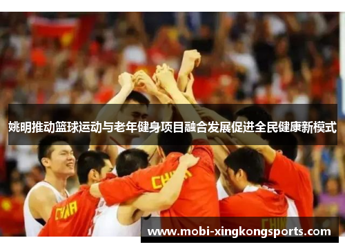 姚明推动篮球运动与老年健身项目融合发展促进全民健康新模式
