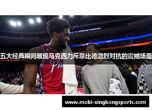 五大经典瞬间展现马克西力斥恩比德激烈对抗的震撼场面