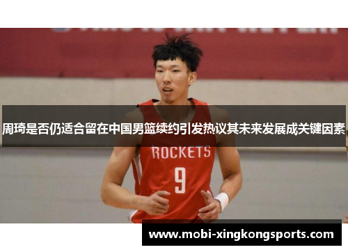 周琦是否仍适合留在中国男篮续约引发热议其未来发展成关键因素