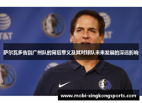 萨尔瓦多告别广州队的背后意义及其对球队未来发展的深远影响